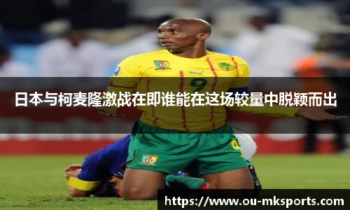 日本与柯麦隆激战在即谁能在这场较量中脱颖而出